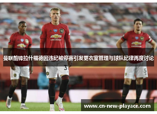 曼联前锋拉什福德因违纪被停赛引发更衣室管理与球队纪律再度讨论 曼联前锋拉什福德因违纪被停赛引发更衣室管理与球队纪律再度讨论