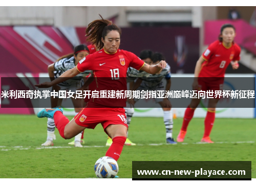 米利西奇执掌中国女足开启重建新周期剑指亚洲巅峰迈向世界杯新征程