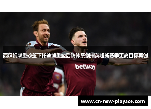 西汉姆联重磅签下托迪博重塑后防体系剑指英超新赛季更高目标再创