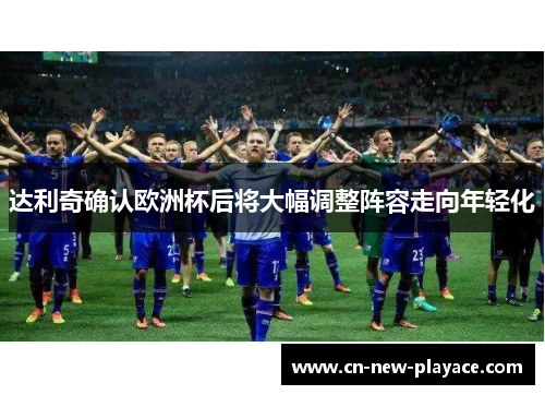 达利奇确认欧洲杯后将大幅调整阵容走向年轻化