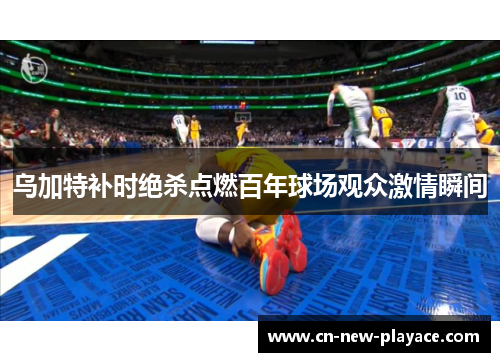 乌加特补时绝杀点燃百年球场观众激情瞬间