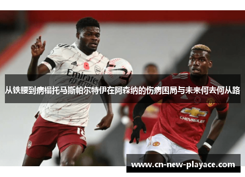 从铁腰到病榻托马斯帕尔特伊在阿森纳的伤病困局与未来何去何从路