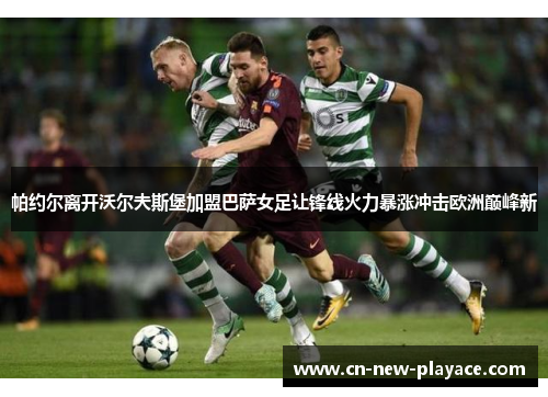 帕约尔离开沃尔夫斯堡加盟巴萨女足让锋线火力暴涨冲击欧洲巅峰新
