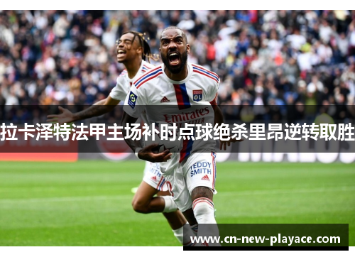 拉卡泽特法甲主场补时点球绝杀里昂逆转取胜