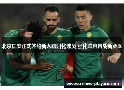 北京国安正式签约新入籍归化球员 强化阵容备战新赛季